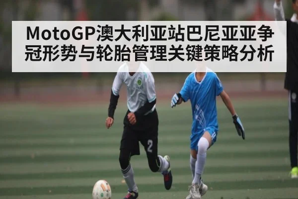 MotoGP澳大利亚站巴尼亚亚争冠形势与轮胎管理关键策略分析